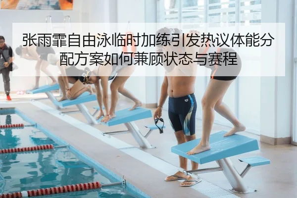张雨霏自由泳临时加练引发热议体能分配方案如何兼顾状态与赛程